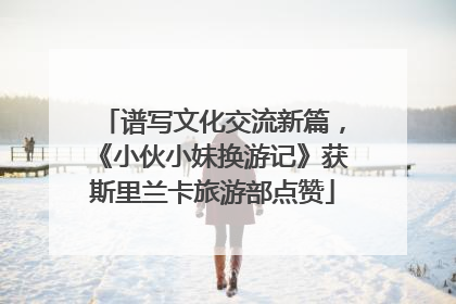 谱写文化交流新篇，《小伙小妹换游记》获斯里兰卡旅游部点赞