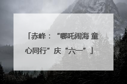 赤峰：“哪吒闹海 童心同行”庆“六一”