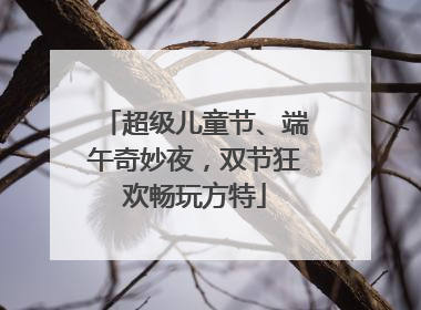 超级儿童节、端午奇妙夜，双节狂欢畅玩方特