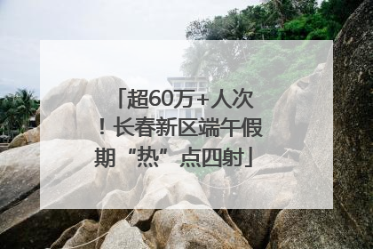 超60万+人次！长春新区端午假期“热”点四射