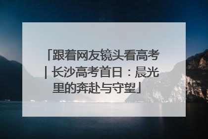 跟着网友镜头看高考｜长沙高考首日：晨光里的奔赴与守望