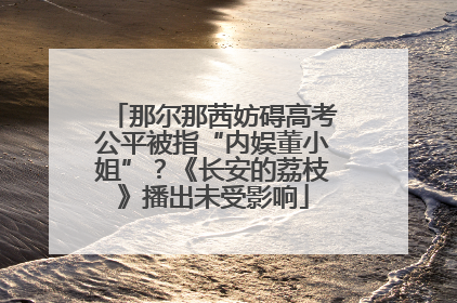 那尔那茜妨碍高考公平被指“内娱董小姐”？《长安的荔枝》播出未受影响