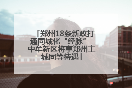 郑州18条新政打通同城化“经脉” 中牟新区将享郑州主城同等待遇