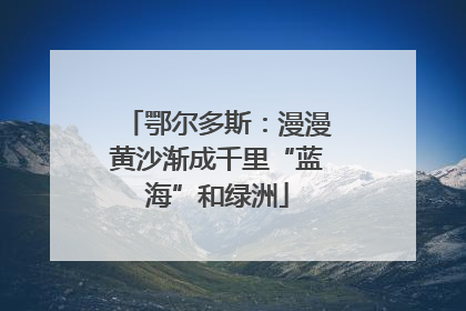 鄂尔多斯：漫漫黄沙渐成千里“蓝海”和绿洲