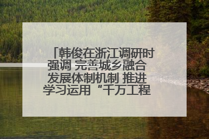 韩俊在浙江调研时强调 完善城乡融合发展体制机制 推进学习运用“千万工程”经验走深走实
