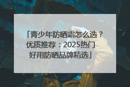 青少年防晒霜怎么选？优质推荐：2025热门好用防晒品牌精选