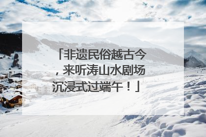 非遗民俗越古今，来听涛山水剧场沉浸式过端午！