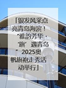银发风采点亮青岛海滨！“雅韵芳华・‘旗’遇青岛”2025奥帆旗袍走秀活动举行