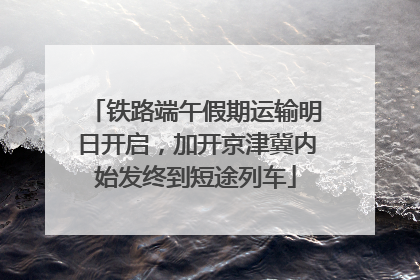 铁路端午假期运输明日开启，加开京津冀内始发终到短途列车