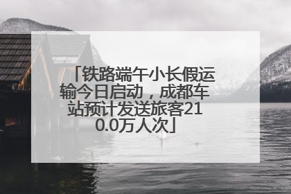 铁路端午小长假运输今日启动，成都车站预计发送旅客210.0万人次