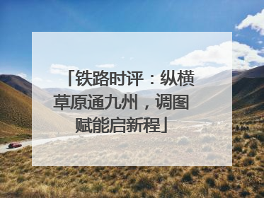 铁路时评：纵横草原通九州，调图赋能启新程