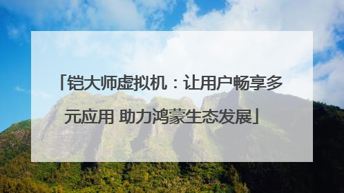 铠大师虚拟机：让用户畅享多元应用 助力鸿蒙生态发展