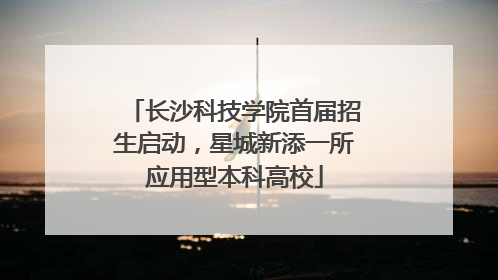 长沙科技学院首届招生启动，星城新添一所应用型本科高校