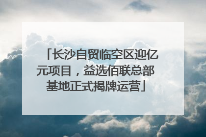 长沙自贸临空区迎亿元项目，益选佰联总部基地正式揭牌运营