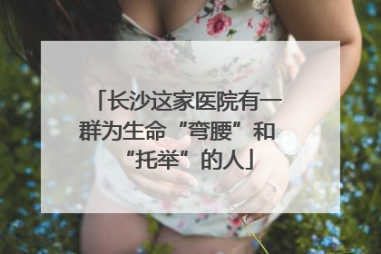 长沙这家医院有一群为生命“弯腰”和“托举”的人
