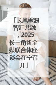 长风破浪 智汇共融，2025长三角新全媒联合体座谈会在宁召开