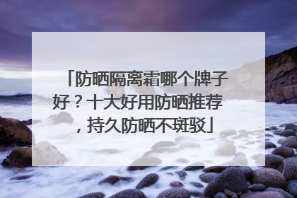 防晒隔离霜哪个牌子好？十大好用防晒推荐，持久防晒不斑驳