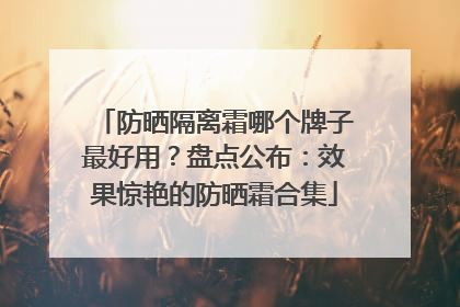 防晒隔离霜哪个牌子最好用？盘点公布：效果惊艳的防晒霜合集