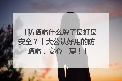 防晒霜什么牌子最好最安全？十大公认好用的防晒霜，安心一夏！