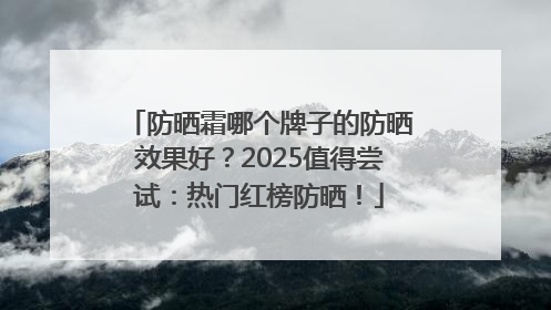 防晒霜哪个牌子的防晒效果好？2025值得尝试：热门红榜防晒！