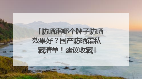防晒霜哪个牌子防晒效果好？国产防晒霜私藏清单！建议收藏