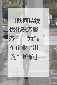 陕西持续优化税务服务——为汽车企业“出海”护航