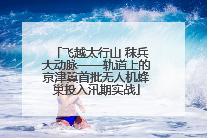 飞越太行山 秣兵大动脉——轨道上的京津冀首批无人机蜂巢投入汛期实战