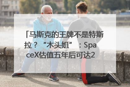 马斯克的王牌不是特斯拉？“木头姐”：SpaceX估值五年后可达2.5万亿美元！