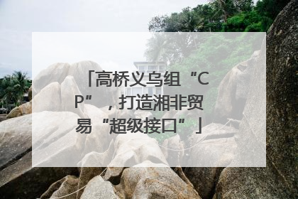 高桥义乌组“CP”，打造湘非贸易“超级接口”