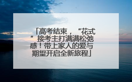 高考结束，“花式”接考主打满满松弛感！带上家人的爱与期望开启全新旅程
