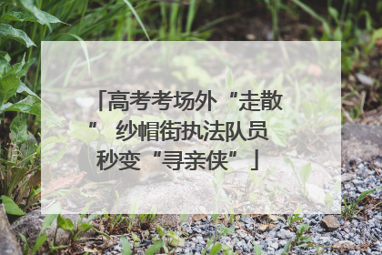 高考考场外“走散” 纱帽街执法队员秒变“寻亲侠”