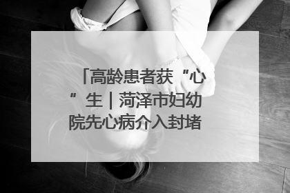 高龄患者获“心”生｜菏泽市妇幼院先心病介入封堵术实现技术突破