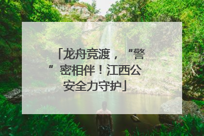 龙舟竞渡，“警”密相伴！江西公安全力守护