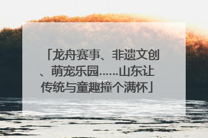 龙舟赛事、非遗文创、萌宠乐园……山东让传统与童趣撞个满怀