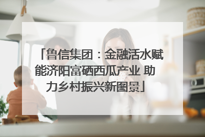 鲁信集团：金融活水赋能济阳富硒西瓜产业 助力乡村振兴新图景