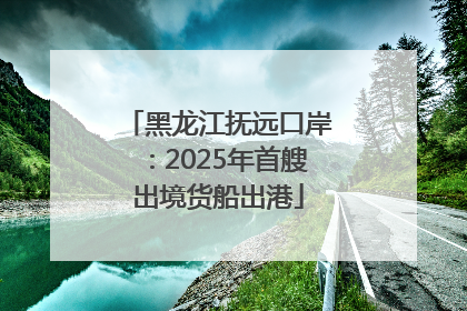 黑龙江抚远口岸：2025年首艘出境货船出港