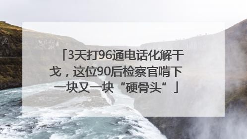 3天打96通电话化解干戈，这位90后检察官啃下一块又一块“硬骨头”
