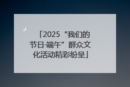 2025“我们的节日·端午”群众文化活动精彩纷呈
