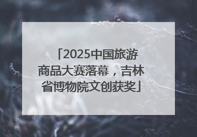 2025中国旅游商品大赛落幕，吉林省博物院文创获奖