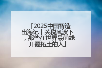 2025中国智造出海记丨关税风波下，那些在世界最前线开疆拓土的人