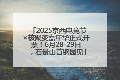 2025京西电竞节×核聚变嘉年华正式开票！6月28-29日，石景山首钢园见