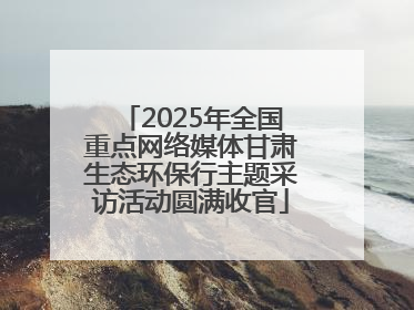 2025年全国重点网络媒体甘肃生态环保行主题采访活动圆满收官