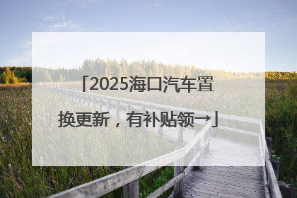 2025海口汽车置换更新，有补贴领→