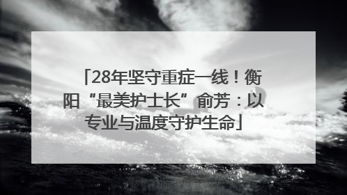 28年坚守重症一线！衡阳“最美护士长”俞芳：以专业与温度守护生命