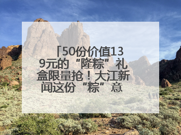 50份价值139元的“隆粽”礼盒限量抢！大江新闻这份“粽”意 请你查收