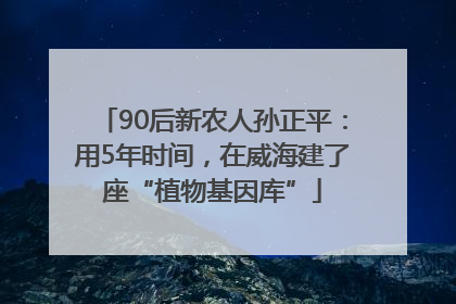 90后新农人孙正平：用5年时间，在威海建了座“植物基因库”