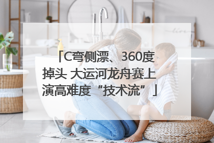 C弯侧漂、360度掉头 大运河龙舟赛上演高难度“技术流”
