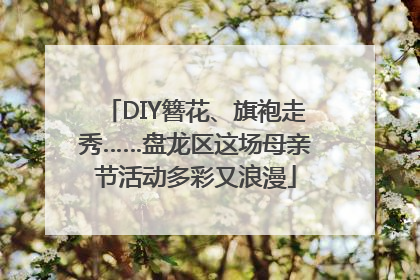 DIY簪花、旗袍走秀……盘龙区这场母亲节活动多彩又浪漫
